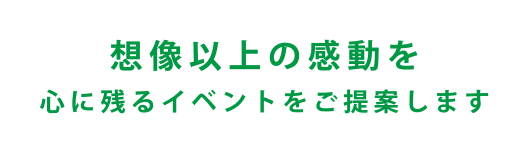 想像以上の感動を 心に残るイベントをご提案します