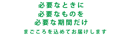 必要なときに必要なものを必要な期間だけ　まごころを込めてお届けします