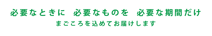 必要なときに必要なものを必要な期間だけ　まごころを込めてお届けします